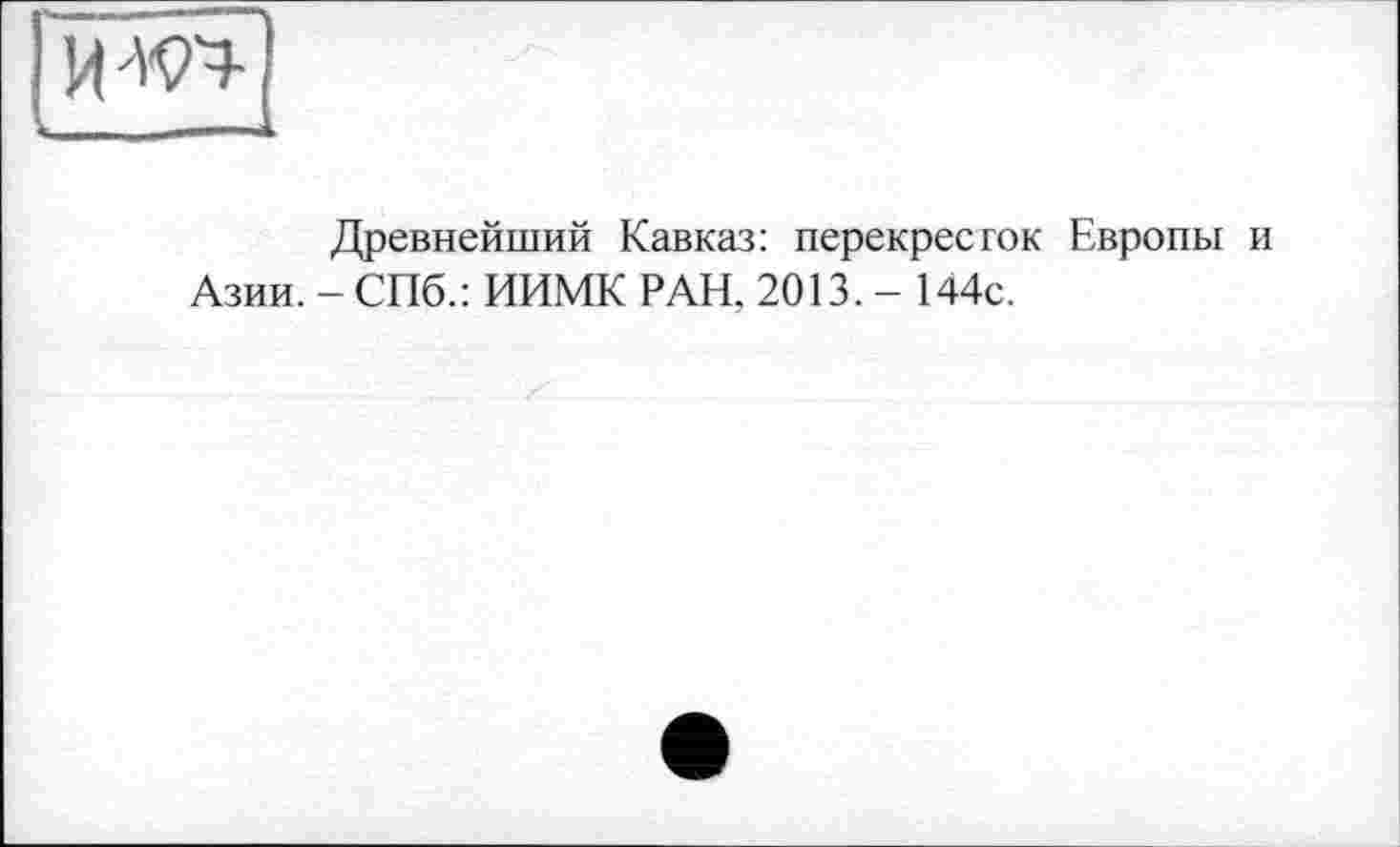 ﻿ИЖ
•-------
Древнейший Кавказ: перекресток Европы Азии. - СПб.: ИИМК РАН, 2013. - 144с.